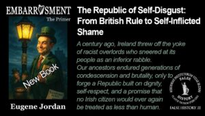 New Book Embarrassment - the primer The Republic of Self-Disgust: From British Rule to Self-Inflicted Shame A century ago, Ireland threw off the yoke of racist overlords who sneered at its people as an inferior rabble. Our ancestors endured generations of condescension and brutality, only to forge a Republic built on dignity, self-respect, and a promise that no Irish citizen would ever again be treated as less than human.